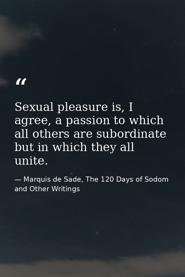 Sexual pleasure is, I agree, a passion to which all others are subordinate but in which they all unite. — Marquis de Sade, The 120 Days of Sodom and Other Writings
