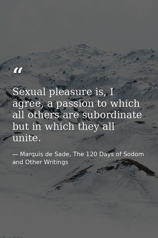 Sexual pleasure is, I agree, a passion to which all others are subordinate but in which they all unite. — Marquis de Sade, The 120 Days of Sodom and Other Writings