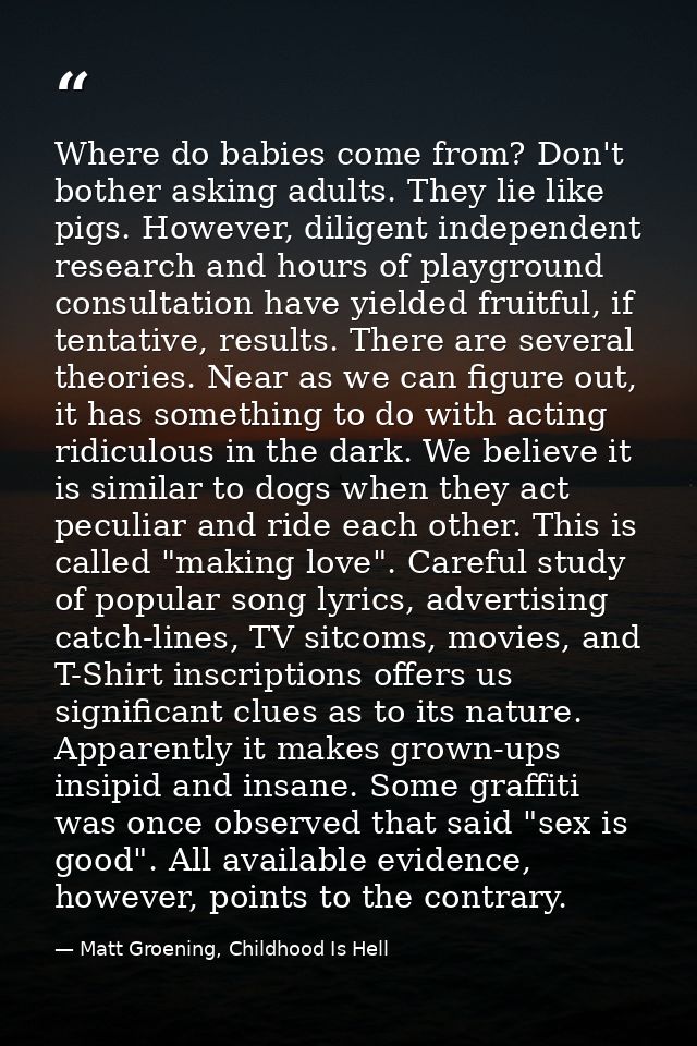 Where do babies come from? Don't bother asking adults. They lie like pigs. However, diligent independent research and ho — Matt Groening, Childhood Is Hell
