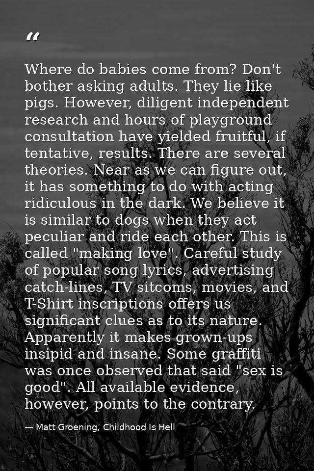 Where do babies come from? Don't bother asking adults. They lie like pigs. However, diligent independent research and ho — Matt Groening, Childhood Is Hell