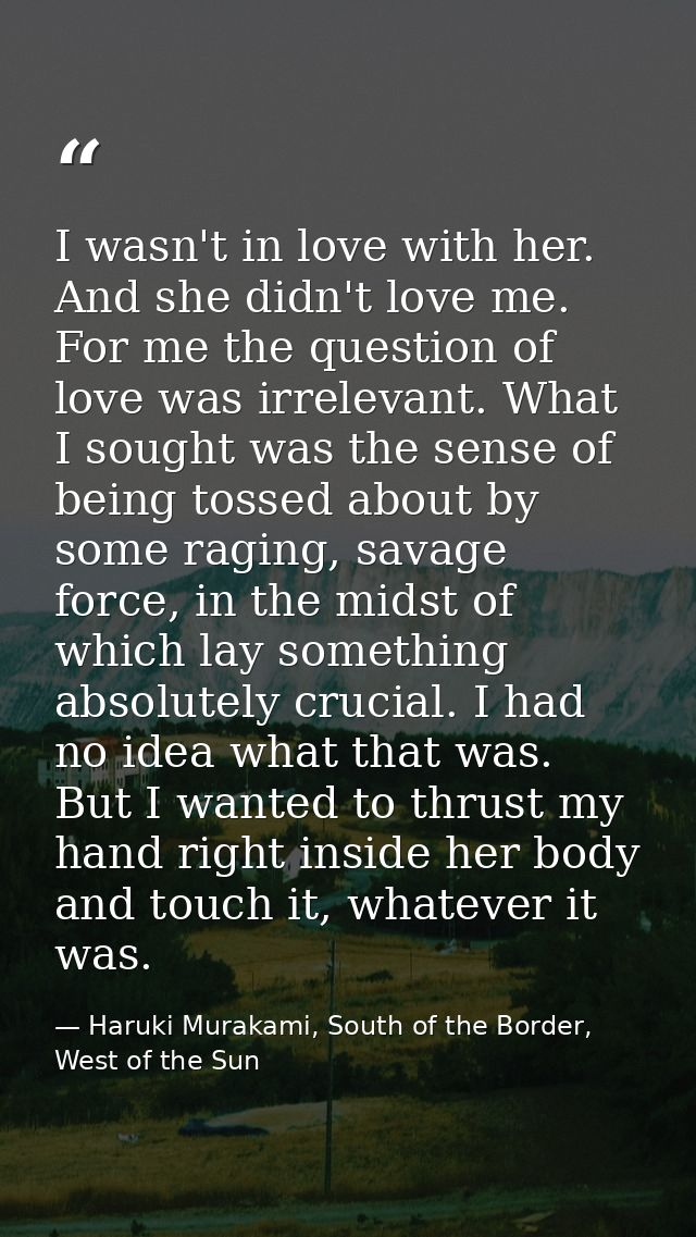I wasn't in love with her. And she didn't love me. For me the question of love was irrelevant. What I sought was the sen — Haruki Murakami, South of the Border, West of the Sun