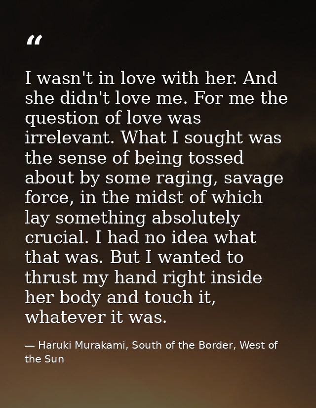 I wasn't in love with her. And she didn't love me. For me the question of love was irrelevant. What I sought was the sen — Haruki Murakami, South of the Border, West of the Sun