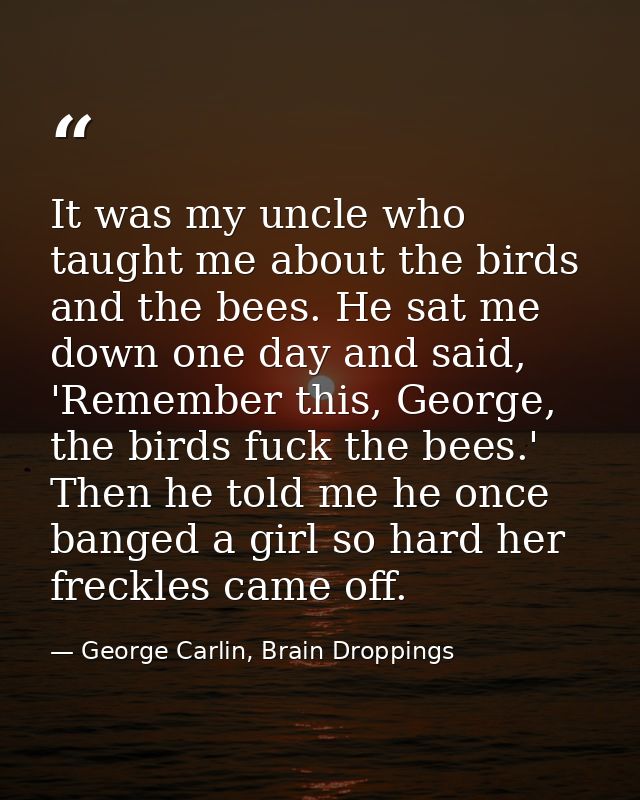 It was my uncle who taught me about the birds and the bees. He sat me down one day and said, 'Remember this, George, the — George Carlin, Brain Droppings