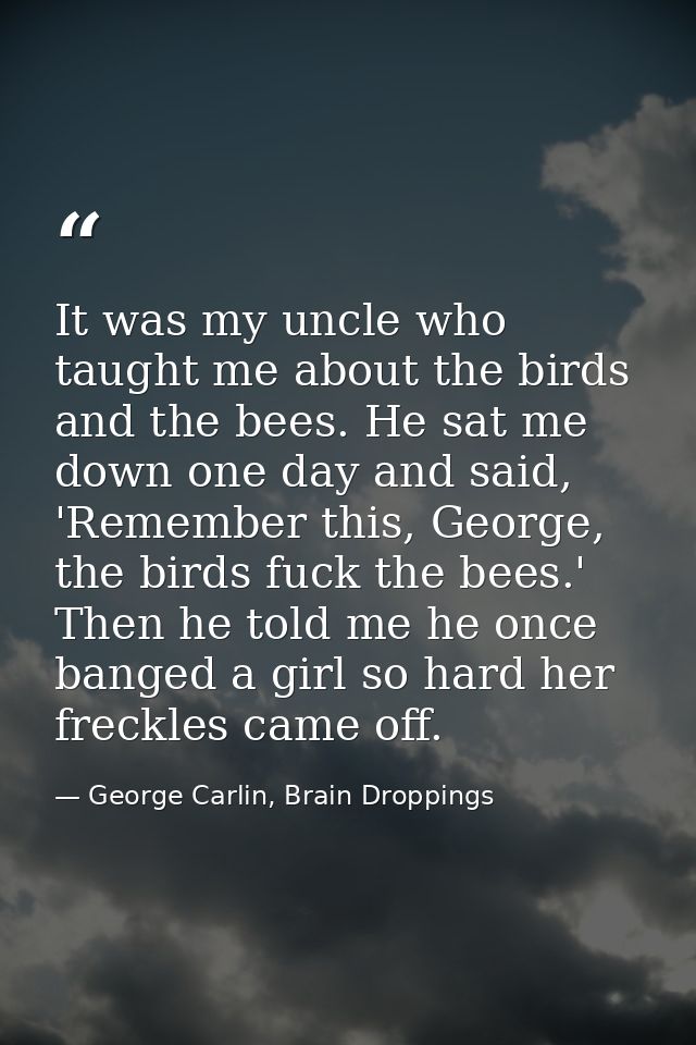 It was my uncle who taught me about the birds and the bees. He sat me down one day and said, 'Remember this, George, the — George Carlin, Brain Droppings