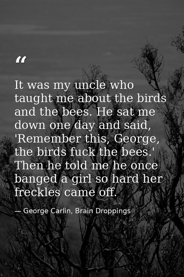 It was my uncle who taught me about the birds and the bees. He sat me down one day and said, 'Remember this, George, the — George Carlin, Brain Droppings
