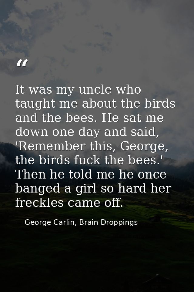 It was my uncle who taught me about the birds and the bees. He sat me down one day and said, 'Remember this, George, the — George Carlin, Brain Droppings