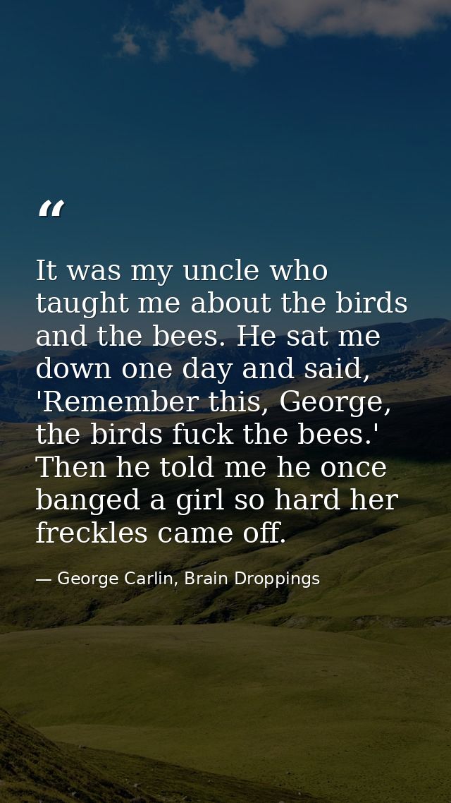 It was my uncle who taught me about the birds and the bees. He sat me down one day and said, 'Remember this, George, the — George Carlin, Brain Droppings