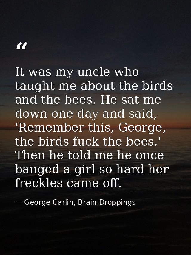 It was my uncle who taught me about the birds and the bees. He sat me down one day and said, 'Remember this, George, the — George Carlin, Brain Droppings