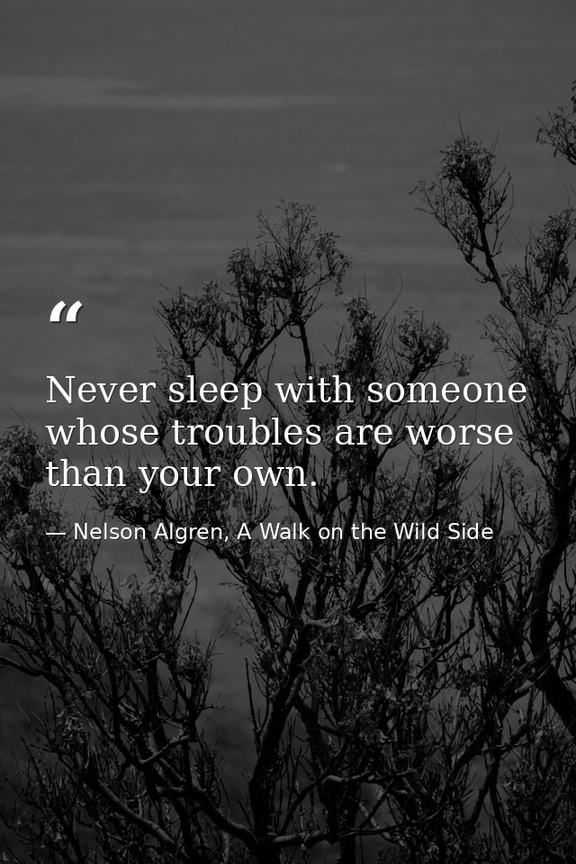 Never sleep with someone whose troubles are worse than your own. — Nelson Algren, A Walk on the Wild Side