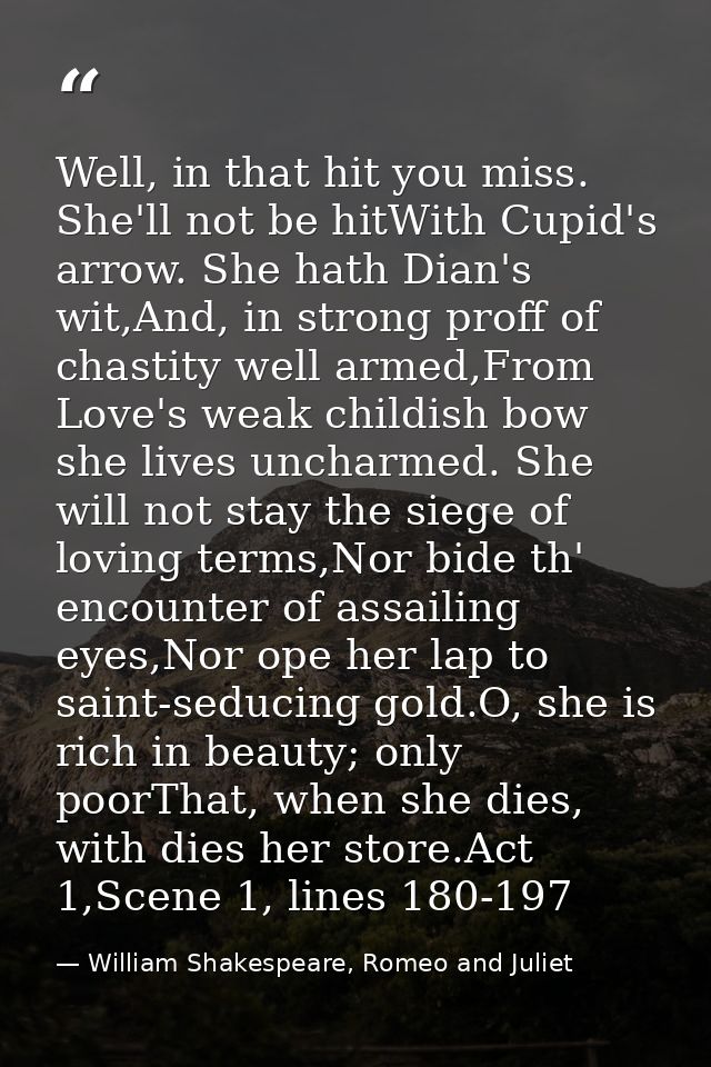 Well, in that hit you miss. She'll not be hitWith Cupid's arrow. She hath Dian's wit,And, in strong proff of chastity we — William Shakespeare, Romeo and Juliet