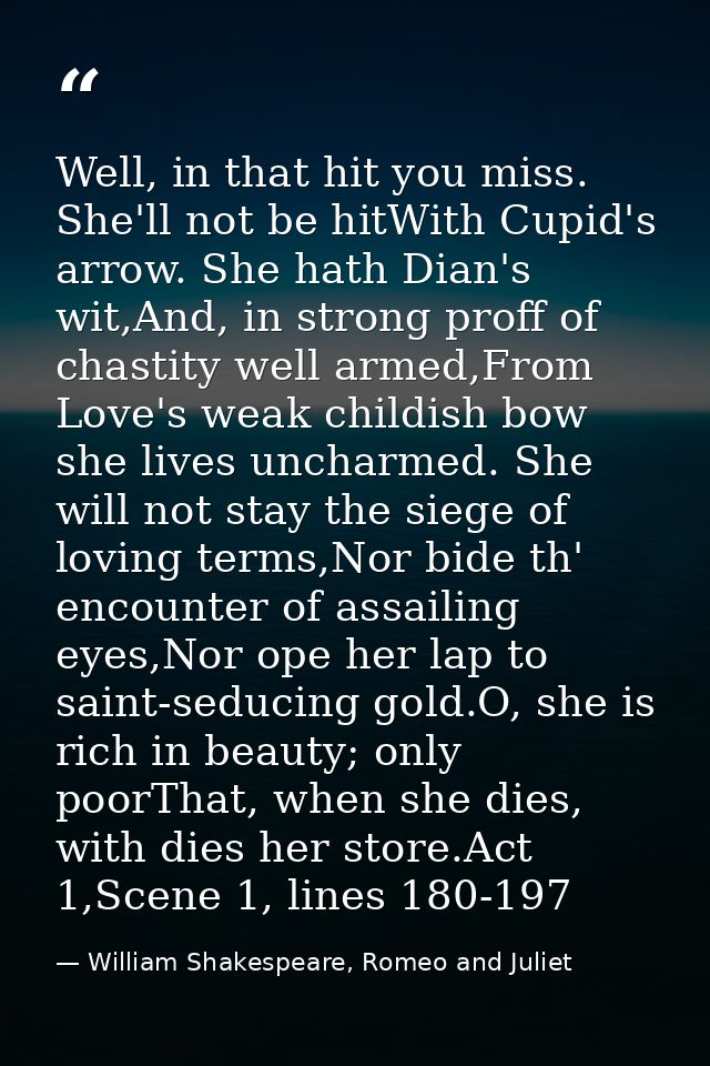 Well, in that hit you miss. She'll not be hitWith Cupid's arrow. She hath Dian's wit,And, in strong proff of chastity we — William Shakespeare, Romeo and Juliet