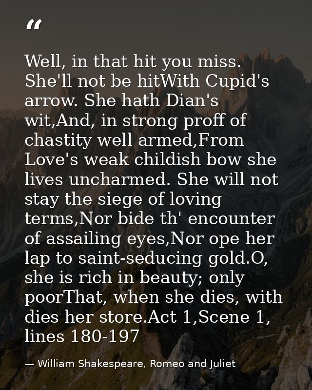 Well, in that hit you miss. She'll not be hitWith Cupid's arrow. She hath Dian's wit,And, in strong proff of chastity we — William Shakespeare, Romeo and Juliet