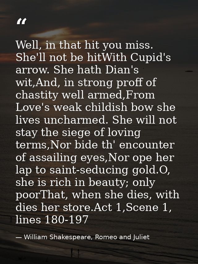 Well, in that hit you miss. She'll not be hitWith Cupid's arrow. She hath Dian's wit,And, in strong proff of chastity we — William Shakespeare, Romeo and Juliet