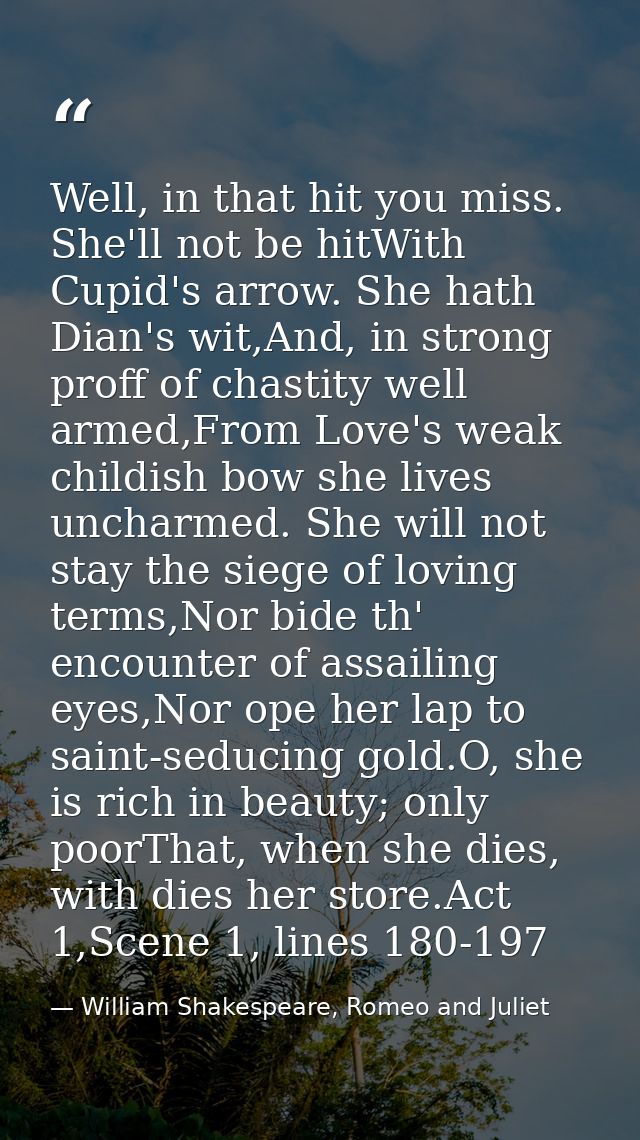 Well, in that hit you miss. She'll not be hitWith Cupid's arrow. She hath Dian's wit,And, in strong proff of chastity we — William Shakespeare, Romeo and Juliet