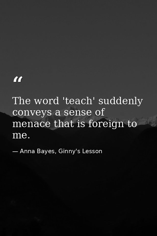 The word 'teach' suddenly conveys a sense of menace that is foreign to me. — Anna Bayes, Ginny's Lesson