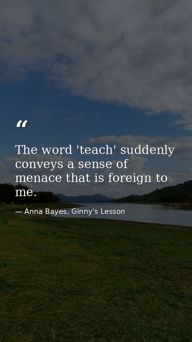 The word 'teach' suddenly conveys a sense of menace that is foreign to me. — Anna Bayes, Ginny's Lesson