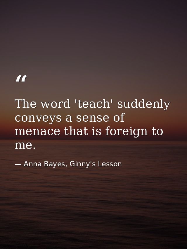 The word 'teach' suddenly conveys a sense of menace that is foreign to me. — Anna Bayes, Ginny's Lesson