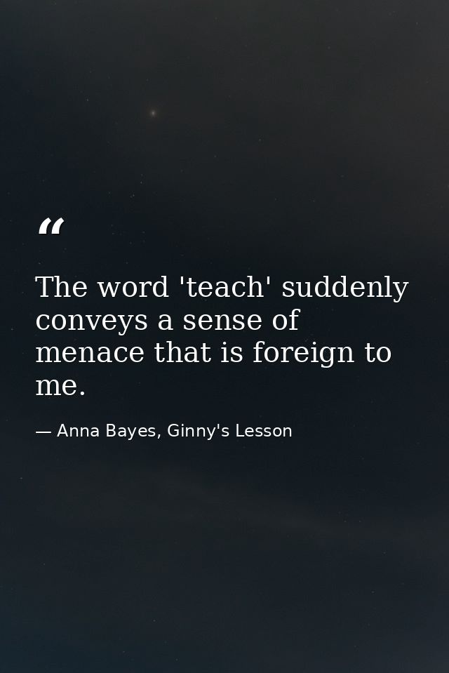 The word 'teach' suddenly conveys a sense of menace that is foreign to me. — Anna Bayes, Ginny's Lesson