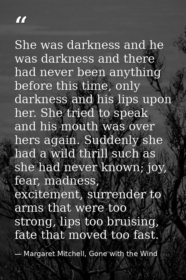 She was darkness and he was darkness and there had never been anything before this time, only darkness and his lips upon — Margaret Mitchell, Gone with the Wind