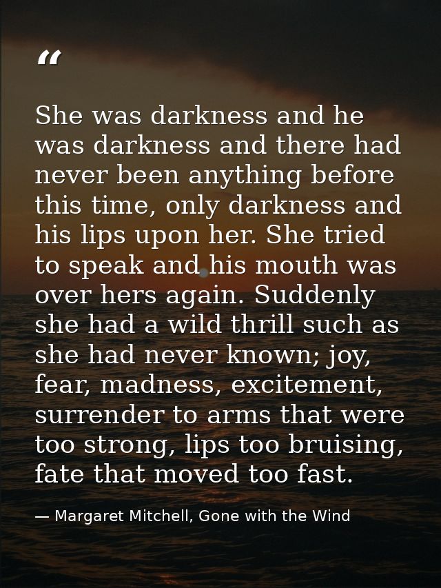 She was darkness and he was darkness and there had never been anything before this time, only darkness and his lips upon — Margaret Mitchell, Gone with the Wind