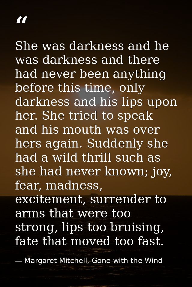 She was darkness and he was darkness and there had never been anything before this time, only darkness and his lips upon — Margaret Mitchell, Gone with the Wind