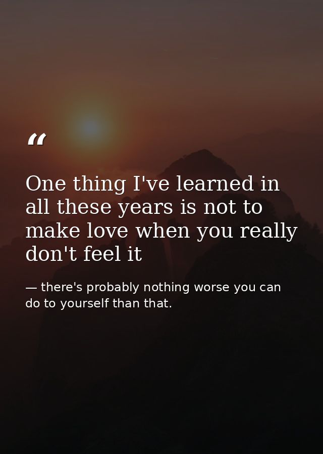 One thing I've learned in all these years is not to make love when you really don't feel it — there's probably nothing worse you can do to yourself than that.