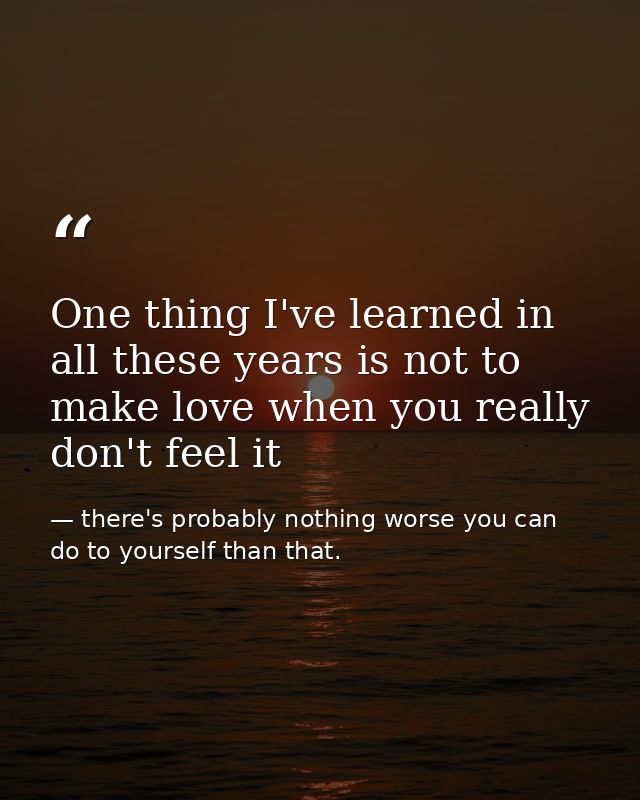 One thing I've learned in all these years is not to make love when you really don't feel it — there's probably nothing worse you can do to yourself than that.
