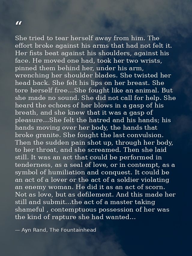 She tried to tear herself away from him. The effort broke against his arms that had not felt it. Her fists beat against  — Ayn Rand, The Fountainhead