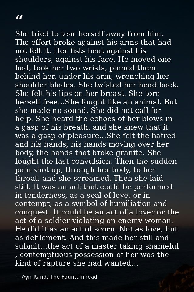 She tried to tear herself away from him. The effort broke against his arms that had not felt it. Her fists beat against  — Ayn Rand, The Fountainhead