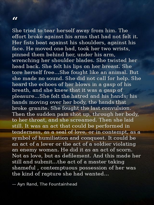 She tried to tear herself away from him. The effort broke against his arms that had not felt it. Her fists beat against  — Ayn Rand, The Fountainhead