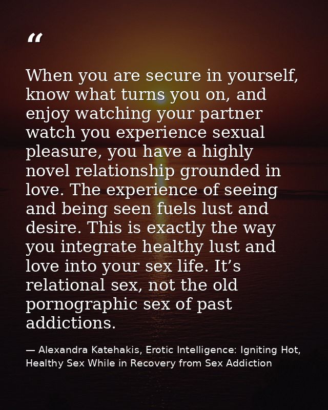 When you are secure in yourself, know what turns you on, and enjoy watching your partner watch you experience sexual ple — Alexandra Katehakis, Erotic Intelligence: Igniting Hot, Healthy Sex While in Recovery from Sex Addiction