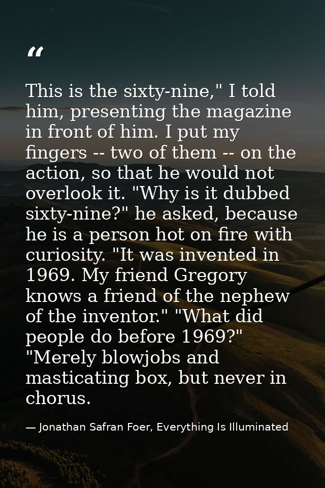 This is the sixty-nine," I told him, presenting the magazine in front of him. I put my fingers -- two of them -- on the  — Jonathan Safran Foer, Everything Is Illuminated