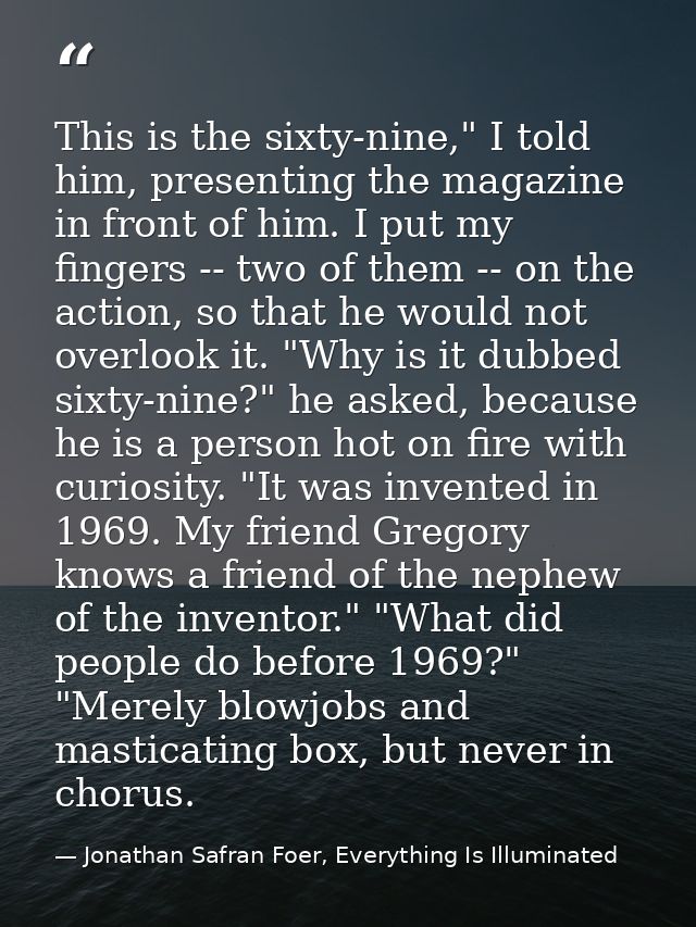 This is the sixty-nine," I told him, presenting the magazine in front of him. I put my fingers -- two of them -- on the  — Jonathan Safran Foer, Everything Is Illuminated