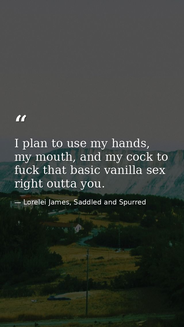 I plan to use my hands, my mouth, and my cock to fuck that basic vanilla sex right outta you. — Lorelei James, Saddled and Spurred