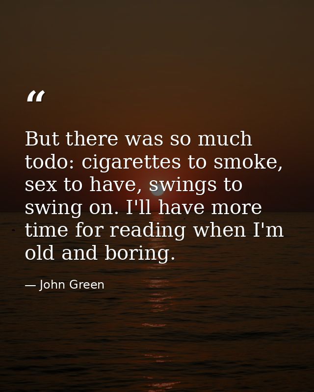 But there was so much todo: cigarettes to smoke, sex to have, swings to swing on. I'll have more time for reading when I — John Green
