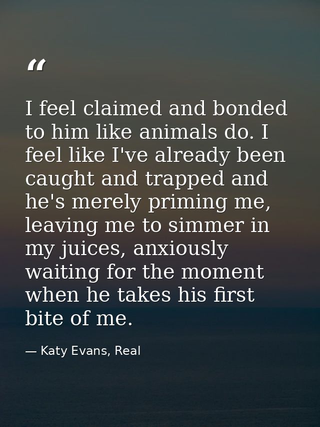 I feel claimed and bonded to him like animals do. I feel like I've already been caught and trapped and he's merely primi — Katy Evans, Real
