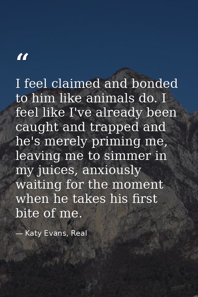 I feel claimed and bonded to him like animals do. I feel like I've already been caught and trapped and he's merely primi — Katy Evans, Real