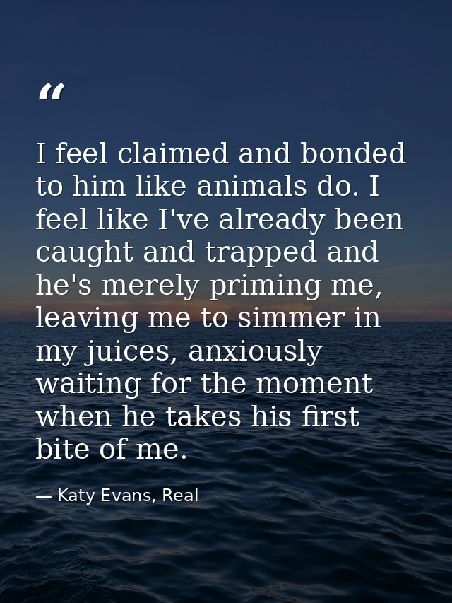 I feel claimed and bonded to him like animals do. I feel like I've already been caught and trapped and he's merely primi — Katy Evans, Real