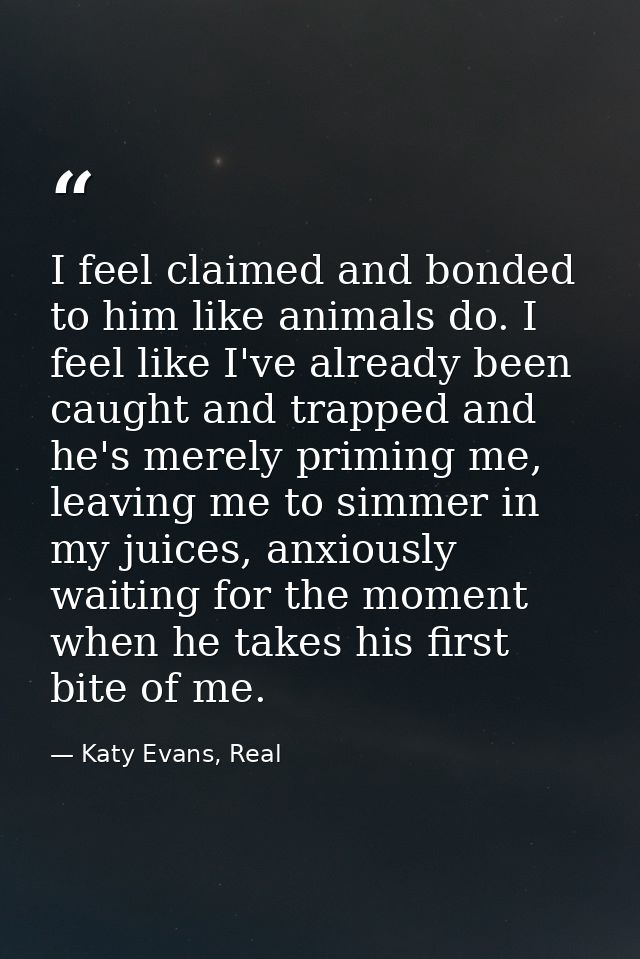 I feel claimed and bonded to him like animals do. I feel like I've already been caught and trapped and he's merely primi — Katy Evans, Real