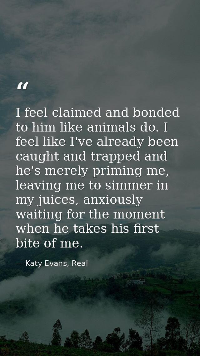I feel claimed and bonded to him like animals do. I feel like I've already been caught and trapped and he's merely primi — Katy Evans, Real