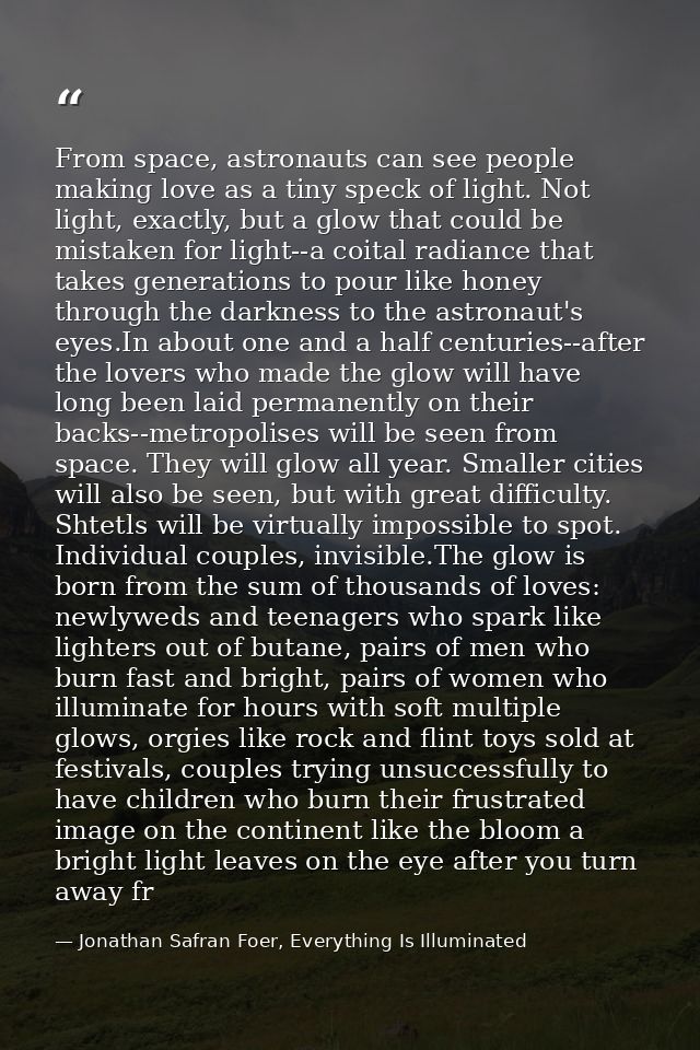 From space, astronauts can see people making love as a tiny speck of light. Not light, exactly, but a glow that could be — Jonathan Safran Foer, Everything Is Illuminated
