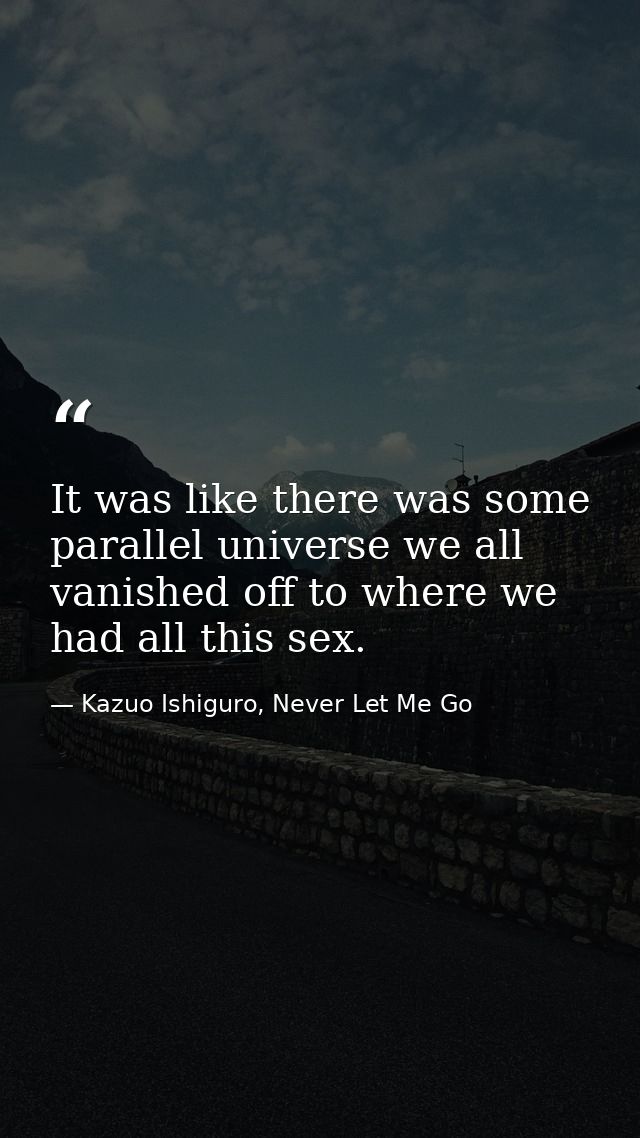 It was like there was some parallel universe we all vanished off to where we had all this sex. — Kazuo Ishiguro, Never Let Me Go