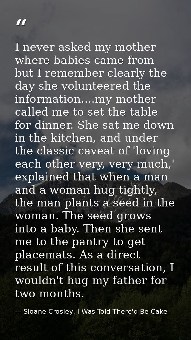 I never asked my mother where babies came from but I remember clearly the day she volunteered the information....my moth — Sloane Crosley, I Was Told There'd Be Cake