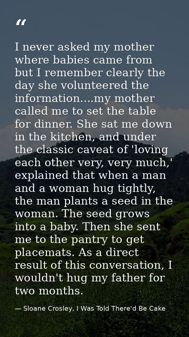 I never asked my mother where babies came from but I remember clearly the day she volunteered the information....my moth — Sloane Crosley, I Was Told There'd Be Cake