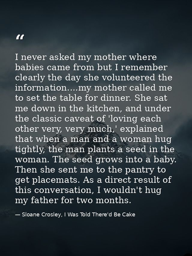 I never asked my mother where babies came from but I remember clearly the day she volunteered the information....my moth — Sloane Crosley, I Was Told There'd Be Cake