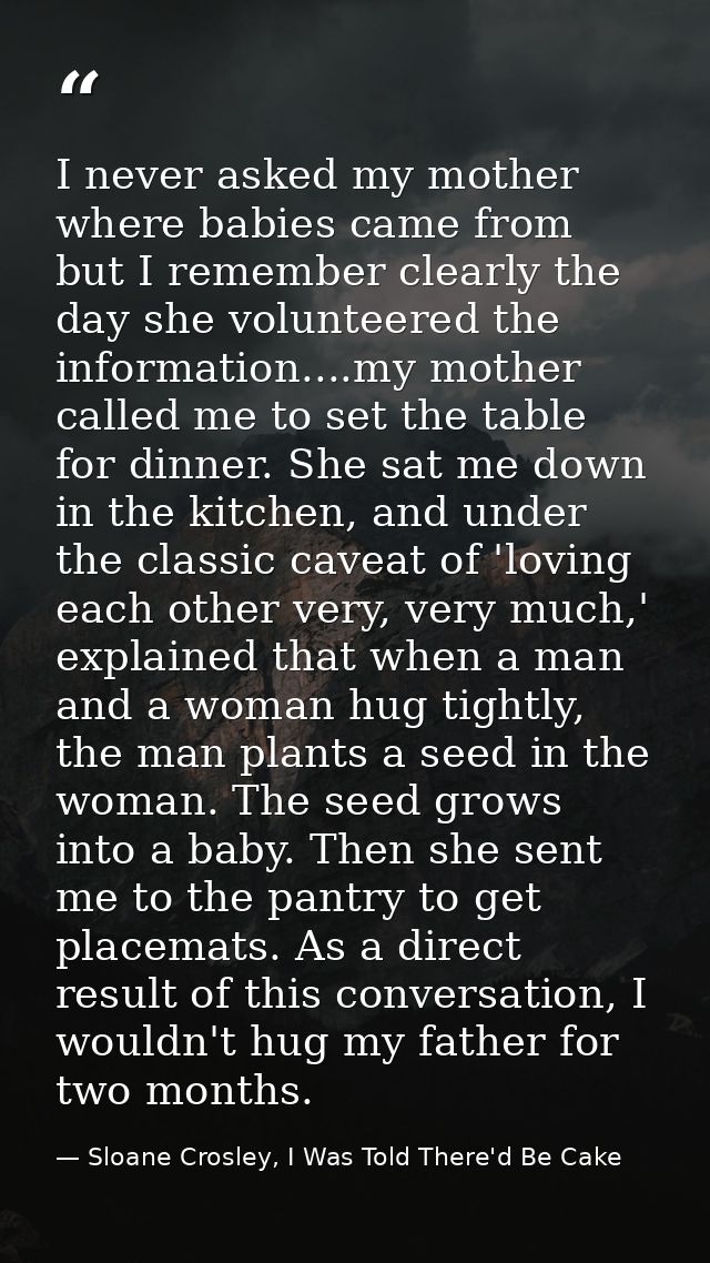 I never asked my mother where babies came from but I remember clearly the day she volunteered the information....my moth — Sloane Crosley, I Was Told There'd Be Cake