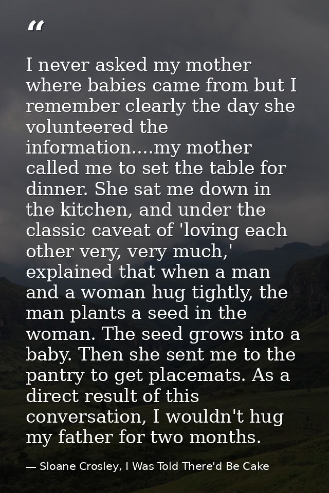 I never asked my mother where babies came from but I remember clearly the day she volunteered the information....my moth — Sloane Crosley, I Was Told There'd Be Cake