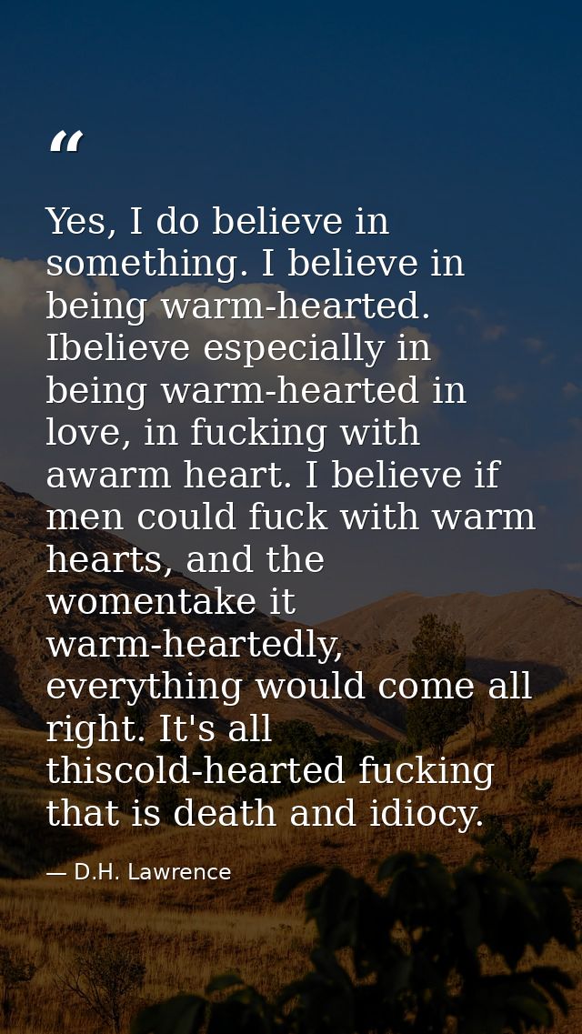 Yes, I do believe in something. I believe in being warm-hearted. Ibelieve especially in being warm-hearted in love, in f — D.H. Lawrence