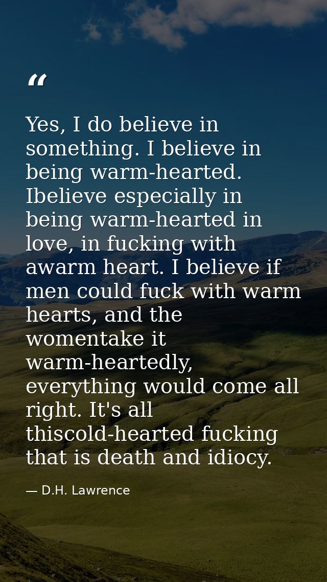 Yes, I do believe in something. I believe in being warm-hearted. Ibelieve especially in being warm-hearted in love, in f — D.H. Lawrence