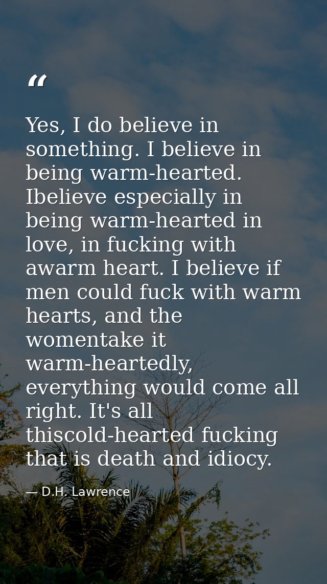 Yes, I do believe in something. I believe in being warm-hearted. Ibelieve especially in being warm-hearted in love, in f — D.H. Lawrence